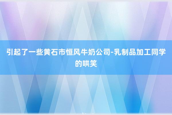 引起了一些黄石市恒风牛奶公司-乳制品加工同学的哄笑