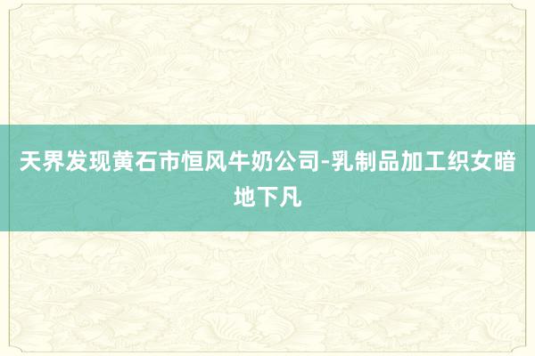 天界发现黄石市恒风牛奶公司-乳制品加工织女暗地下凡