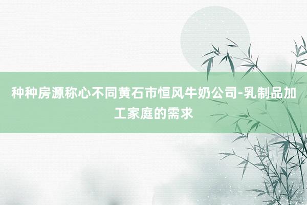 种种房源称心不同黄石市恒风牛奶公司-乳制品加工家庭的需求
