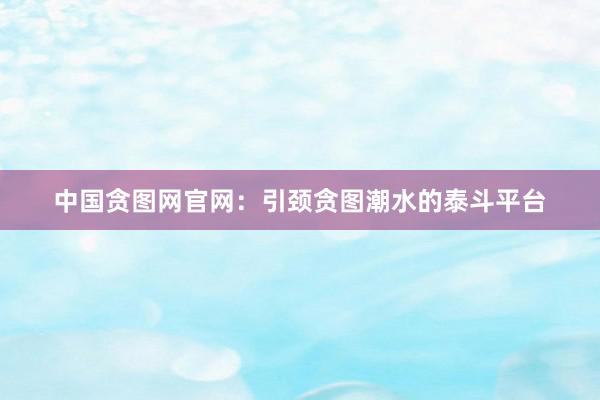 中国贪图网官网：引颈贪图潮水的泰斗平台